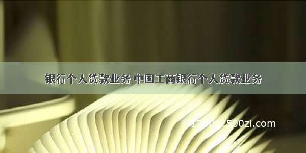 银行个人贷款业务 中国工商银行个人贷款业务