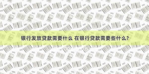 银行发放贷款需要什么 在银行贷款需要些什么?