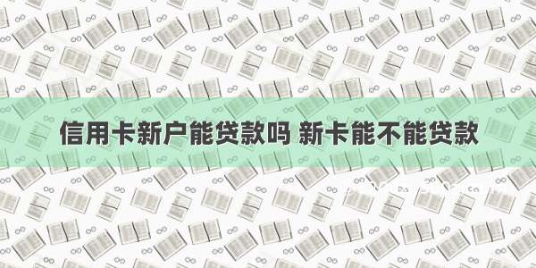 信用卡新户能贷款吗 新卡能不能贷款