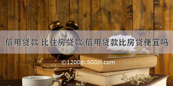 信用贷款 比住房贷款 信用贷款比房贷便宜吗