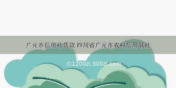 广元市信用社贷款 四川省广元市农村信用联社