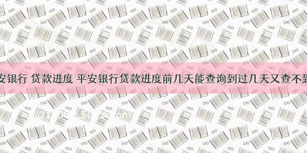平安银行 贷款进度 平安银行贷款进度前几天能查询到过几天又查不到了