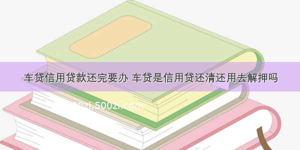 车贷信用贷款还完要办 车贷是信用贷还清还用去解押吗