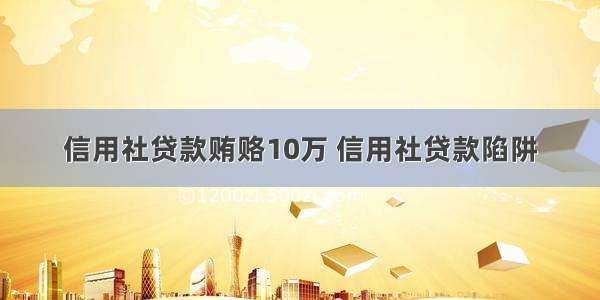 信用社贷款贿赂10万 信用社贷款陷阱