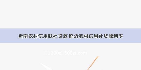 沂南农村信用联社贷款 临沂农村信用社贷款利率