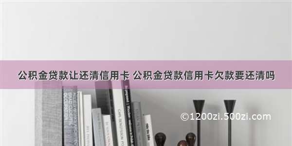 公积金贷款让还清信用卡 公积金贷款信用卡欠款要还清吗