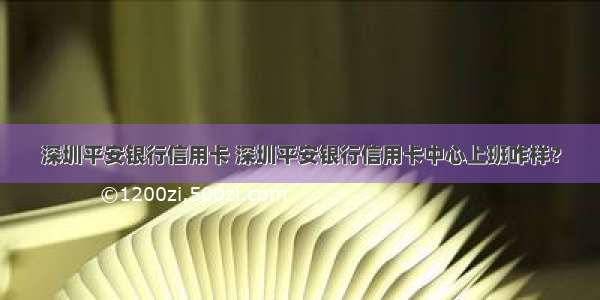 深圳平安银行信用卡 深圳平安银行信用卡中心上班咋样？