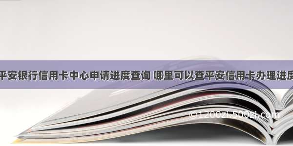 平安银行信用卡中心申请进度查询 哪里可以查平安信用卡办理进度