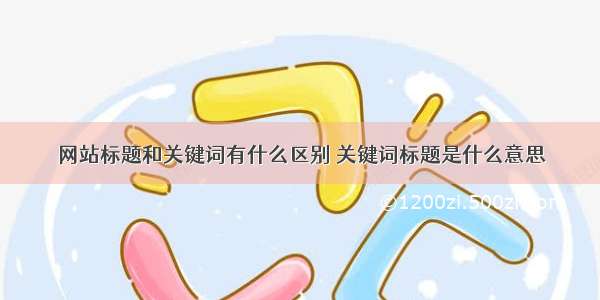 网站标题和关键词有什么区别 关键词标题是什么意思