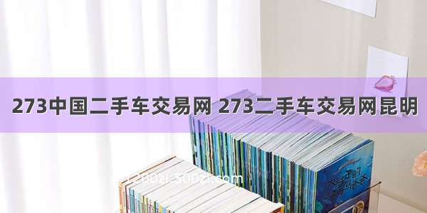 273中国二手车交易网 273二手车交易网昆明