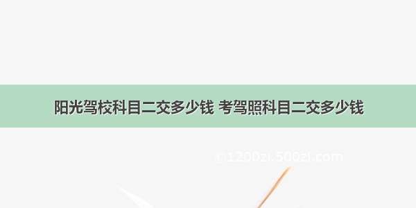 阳光驾校科目二交多少钱 考驾照科目二交多少钱