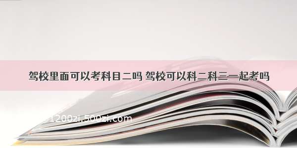 驾校里面可以考科目二吗 驾校可以科二科三一起考吗