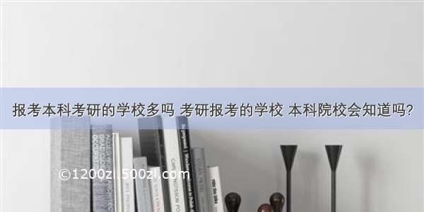 报考本科考研的学校多吗 考研报考的学校 本科院校会知道吗?