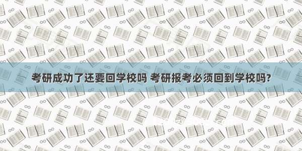 考研成功了还要回学校吗 考研报考必须回到学校吗?