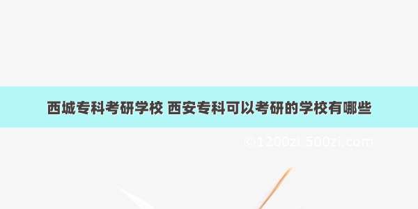 西城专科考研学校 西安专科可以考研的学校有哪些