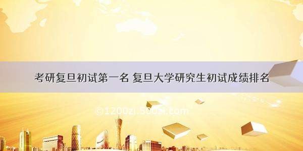 考研复旦初试第一名 复旦大学研究生初试成绩排名