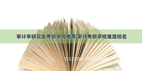 审计学研究生考研学校推荐 审计考研学校难度排名