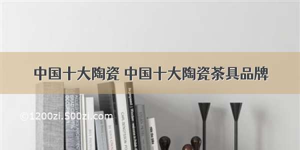 中国十大陶瓷 中国十大陶瓷茶具品牌