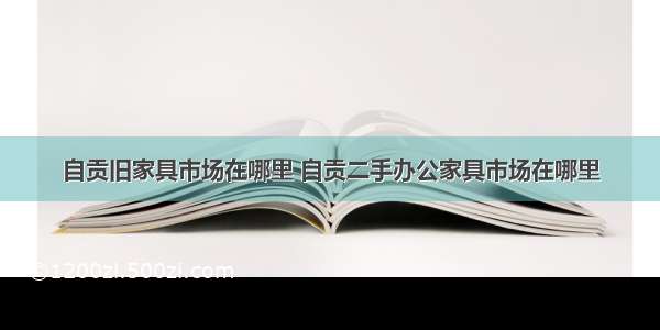 自贡旧家具市场在哪里 自贡二手办公家具市场在哪里