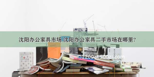 沈阳办公家具市场 沈阳办公家具二手市场在哪里?