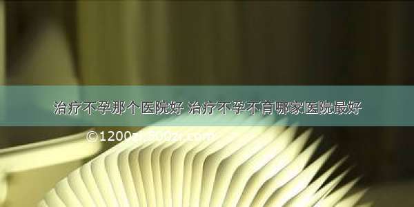 治疗不孕那个医院好 治疗不孕不育哪家医院最好