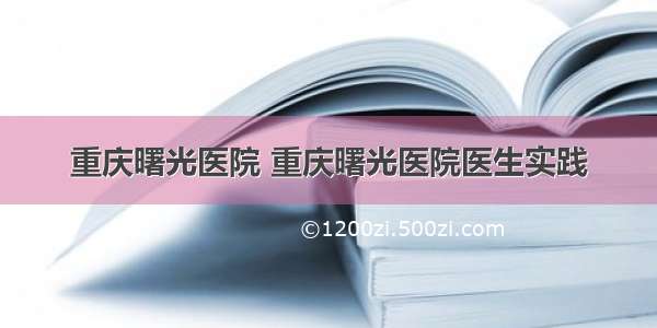 重庆曙光医院 重庆曙光医院医生实践