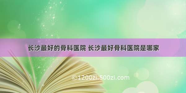 长沙最好的骨科医院 长沙最好骨科医院是哪家