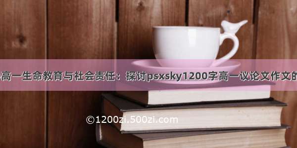 2024年@高一生命教育与社会责任：探讨psxsky1200字高一议论文作文的重要价值