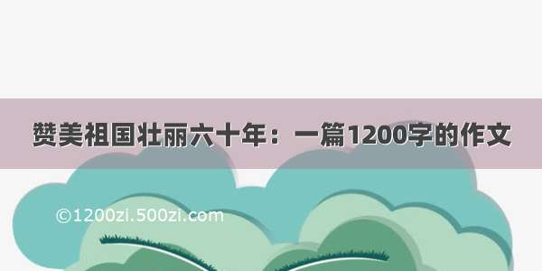 赞美祖国壮丽六十年：一篇1200字的作文