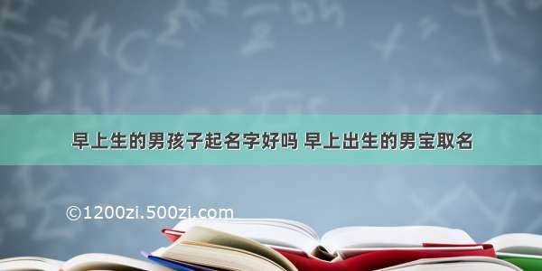 早上生的男孩子起名字好吗 早上出生的男宝取名