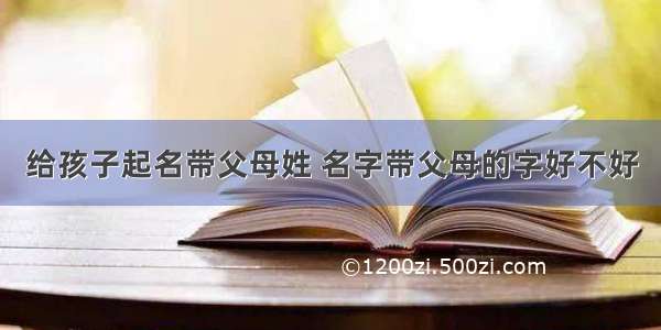 给孩子起名带父母姓 名字带父母的字好不好