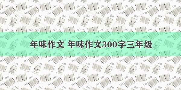 年味作文 年味作文300字三年级