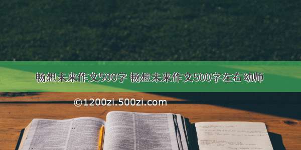 畅想未来作文500字 畅想未来作文500字左右幼师