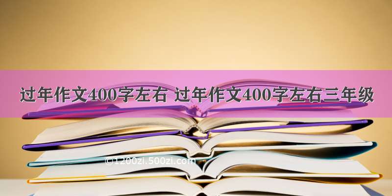 过年作文400字左右 过年作文400字左右三年级