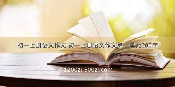 初一上册语文作文 初一上册语文作文第一单元600字