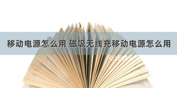 移动电源怎么用 磁吸无线充移动电源怎么用