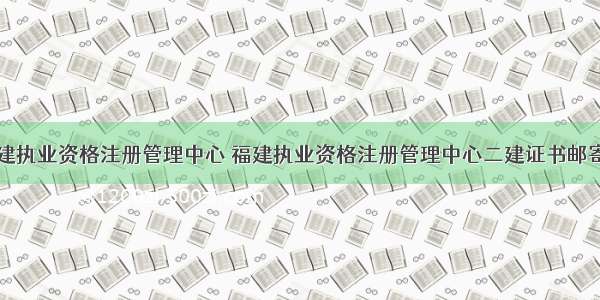 福建执业资格注册管理中心 福建执业资格注册管理中心二建证书邮寄吗