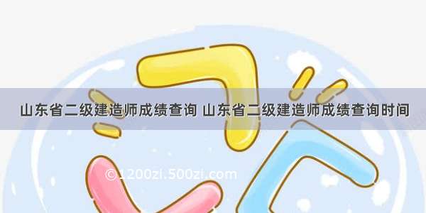 山东省二级建造师成绩查询 山东省二级建造师成绩查询时间