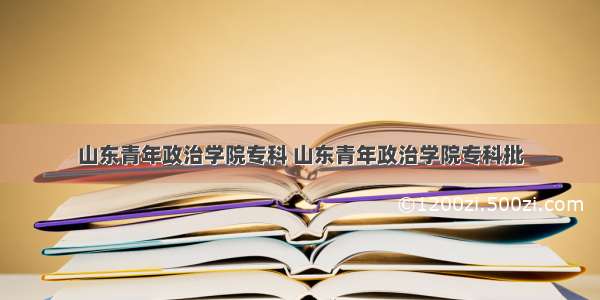 山东青年政治学院专科 山东青年政治学院专科批