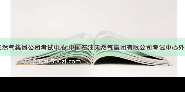 中国石油天然气集团公司考试中心 中国石油天然气集团有限公司考试中心外语水平考试