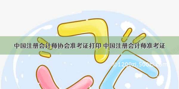 中国注册会计师协会准考证打印 中国注册会计师准考证