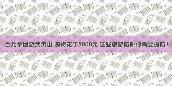 百元参团游武夷山 购物花了5000元 这些旅游陷阱你需要提防！