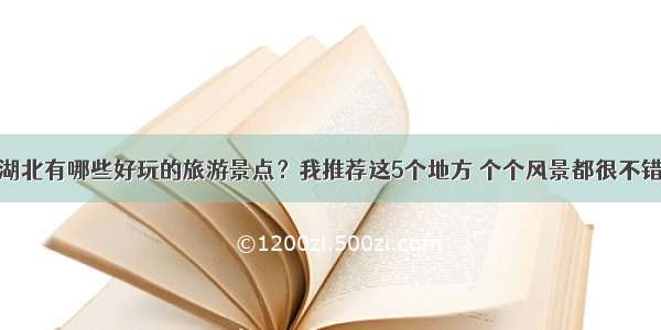 湖北有哪些好玩的旅游景点？我推荐这5个地方 个个风景都很不错