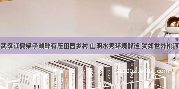 武汉江夏梁子湖畔有座田园乡村 山明水秀环境静谧 犹如世外桃源