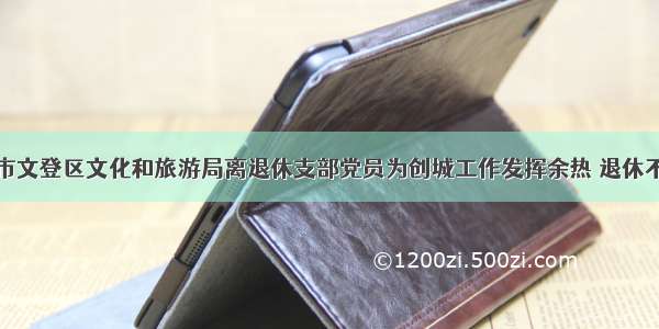 威海市文登区文化和旅游局离退休支部党员为创城工作发挥余热 退休不褪色