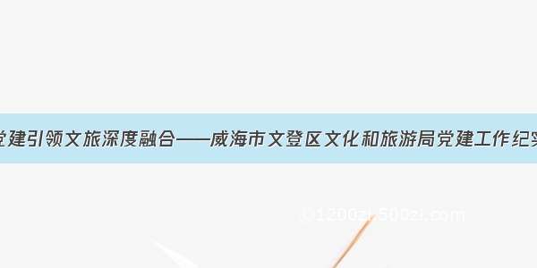 党建引领文旅深度融合——威海市文登区文化和旅游局党建工作纪实