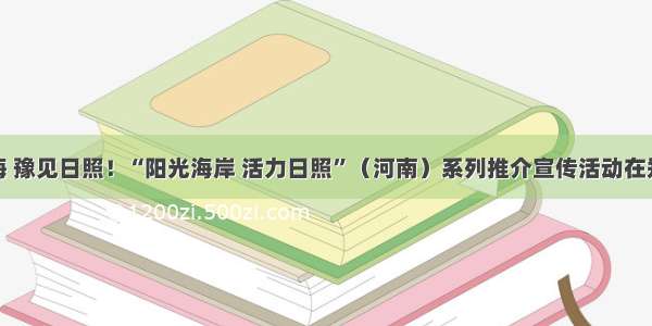 经山历海 豫见日照！“阳光海岸 活力日照”（河南）系列推介宣传活动在郑州举办