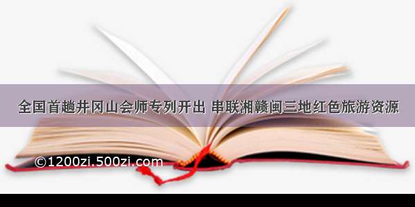 全国首趟井冈山会师专列开出 串联湘赣闽三地红色旅游资源