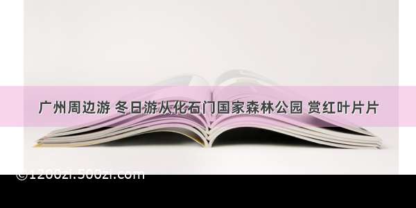 广州周边游 冬日游从化石门国家森林公园 赏红叶片片