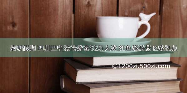 清明假期 四川巴中接待游客82万人次 红色旅游景区成热点